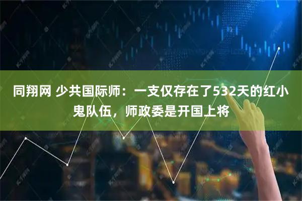 同翔网 少共国际师：一支仅存在了532天的红小鬼队伍，师政委是开国上将