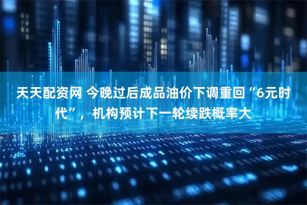 天天配资网 今晚过后成品油价下调重回“6元时代”,机构预计下一轮续跌概率大