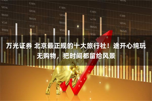 万光证券 北京最正规的十大旅行社！途开心纯玩无购物，把时间都留给风景
