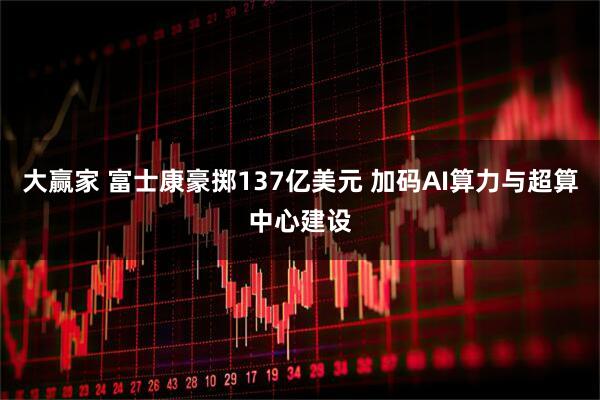 大赢家 富士康豪掷137亿美元 加码AI算力与超算中心建设