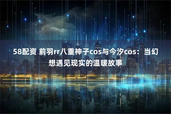 58配资 前羽rr八重神子cos与今汐cos：当幻想遇见现实的温暖故事