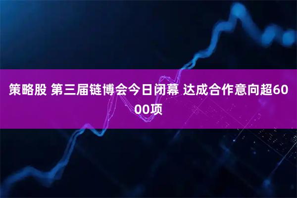 策略股 第三届链博会今日闭幕 达成合作意向超6000项