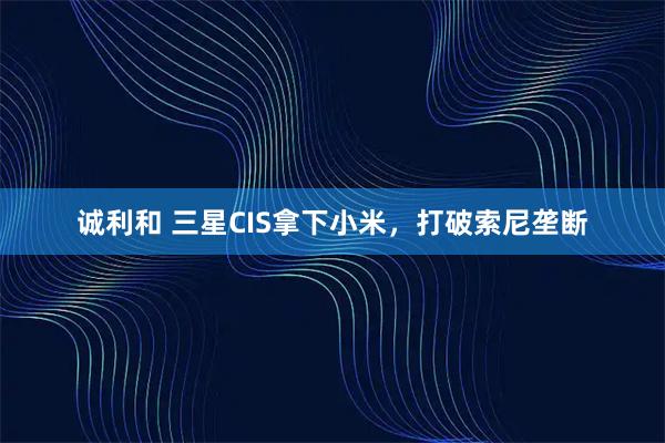 诚利和 三星CIS拿下小米，打破索尼垄断