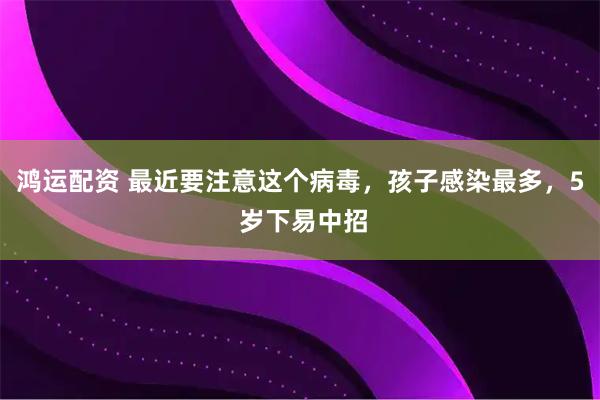鸿运配资 最近要注意这个病毒，孩子感染最多，5 岁下易中招