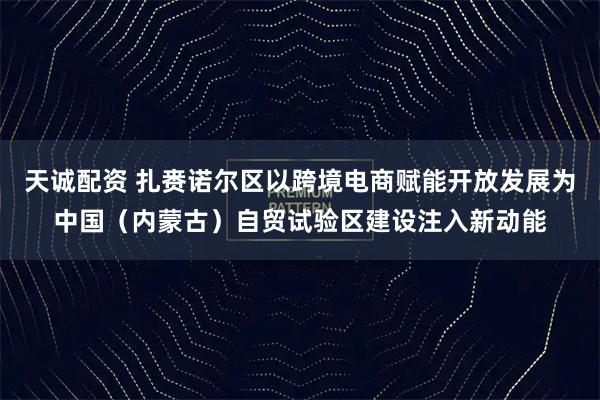 天诚配资 扎赉诺尔区以跨境电商赋能开放发展为中国（内蒙古）自贸试验区建设注入新动能