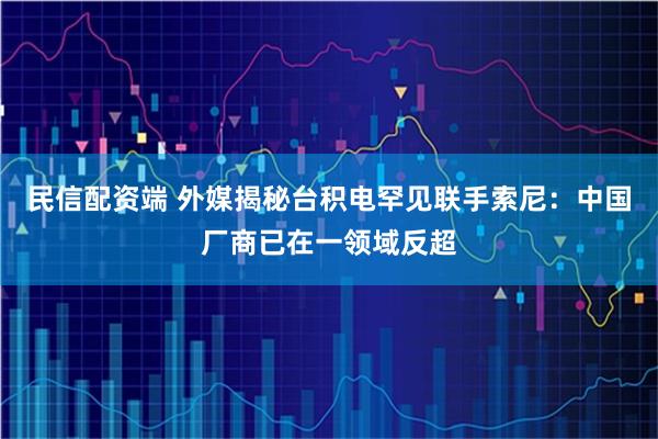 民信配资端 外媒揭秘台积电罕见联手索尼：中国厂商已在一领域反超
