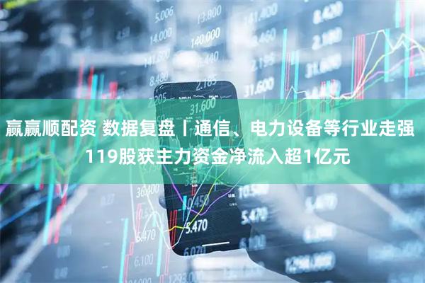 赢赢顺配资 数据复盘丨通信、电力设备等行业走强   119股获主力资金净流入超1亿元