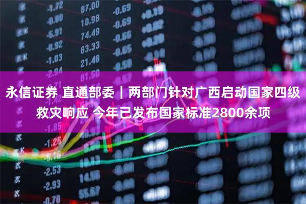 永信证券 直通部委|两部门针对广西启动国家四级救灾响应 今年已发布国家标准2800余项