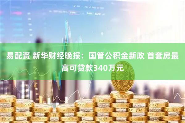 易配资 新华财经晚报:国管公积金新政 首套房最高可贷款340万元